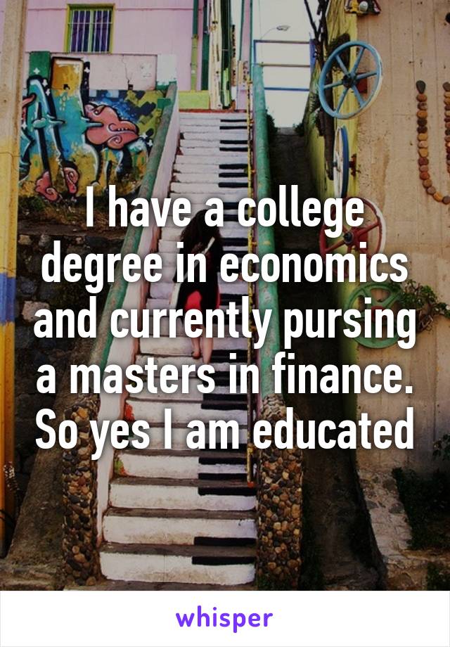 I have a college degree in economics and currently pursing a masters in finance. So yes I am educated