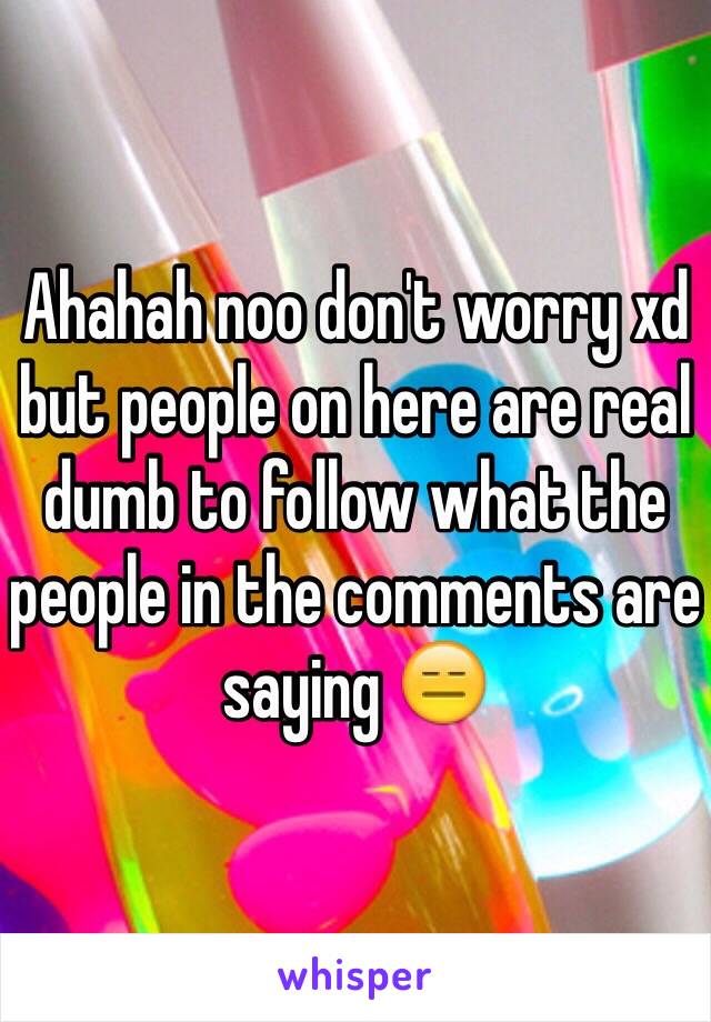 Ahahah noo don't worry xd but people on here are real dumb to follow what the people in the comments are saying 😑 