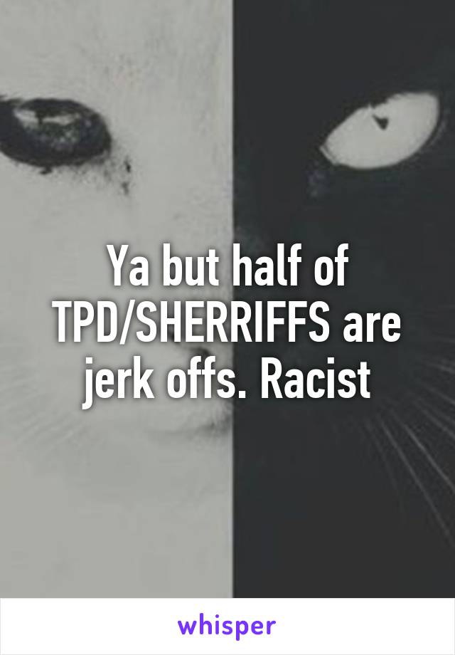 Ya but half of TPD/SHERRIFFS are jerk offs. Racist