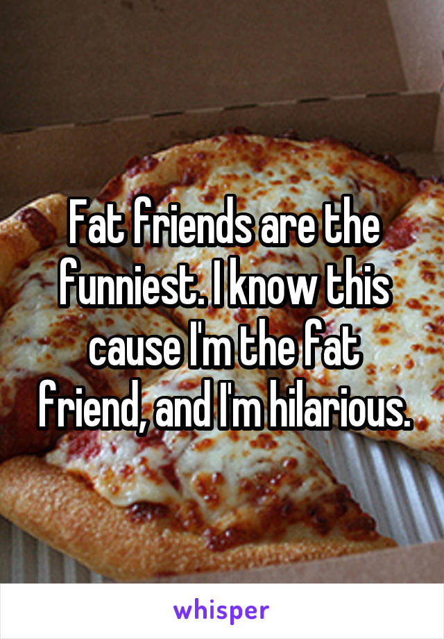 Fat friends are the funniest. I know this cause I'm the fat friend, and I'm hilarious.