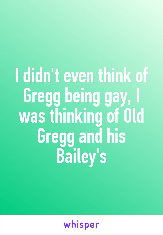 I didn't even think of Gregg being gay, I was thinking of Old Gregg and his Bailey's