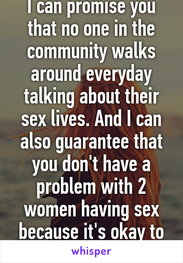 I can promise you that no one in the community walks around everyday talking about their sex lives. And I can also guarantee that you don't have a problem with 2 women having sex because it's okay to sexualize women