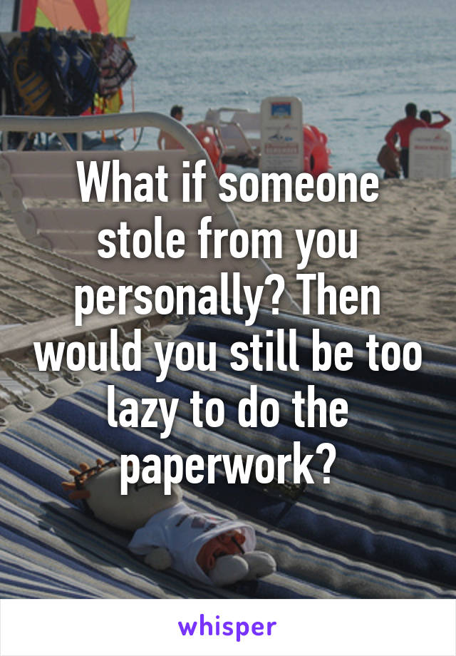 What if someone stole from you personally? Then would you still be too lazy to do the paperwork?