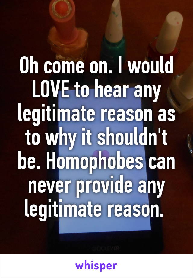 Oh come on. I would LOVE to hear any legitimate reason as to why it shouldn't be. Homophobes can never provide any legitimate reason. 