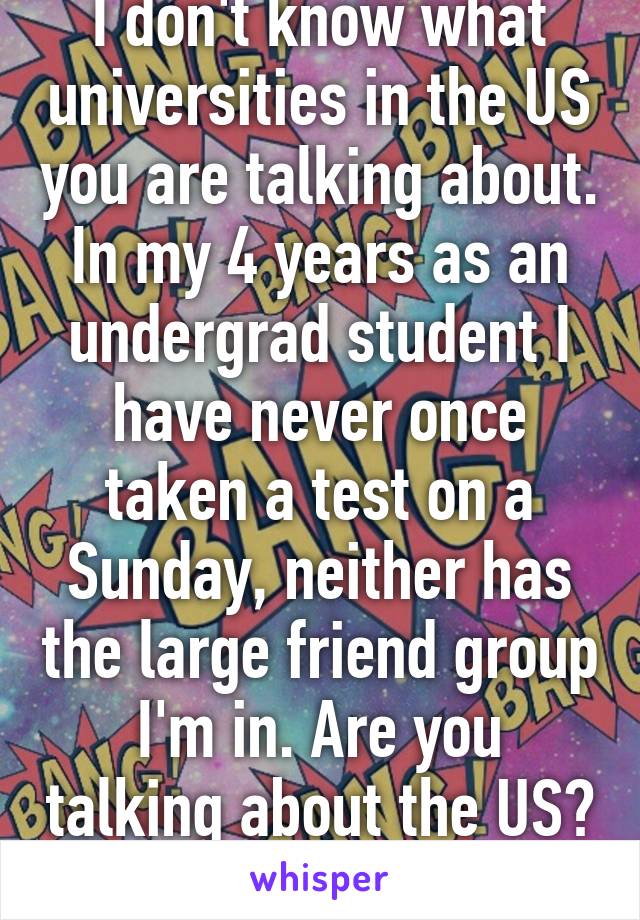 I don't know what universities in the US you are talking about. In my 4 years as an undergrad student I have never once taken a test on a Sunday, neither has the large friend group I'm in. Are you talking about the US? 