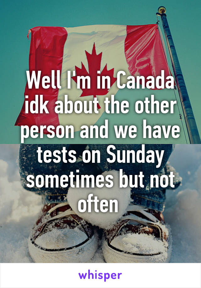 Well I'm in Canada idk about the other person and we have tests on Sunday sometimes but not often 