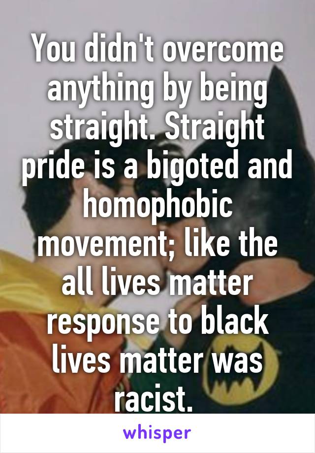 You didn't overcome anything by being straight. Straight pride is a bigoted and homophobic movement; like the all lives matter response to black lives matter was racist. 