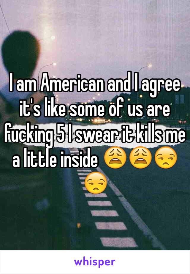 I am American and I agree it's like some of us are fucking 5 I swear it kills me a little inside 😩😩😒😒