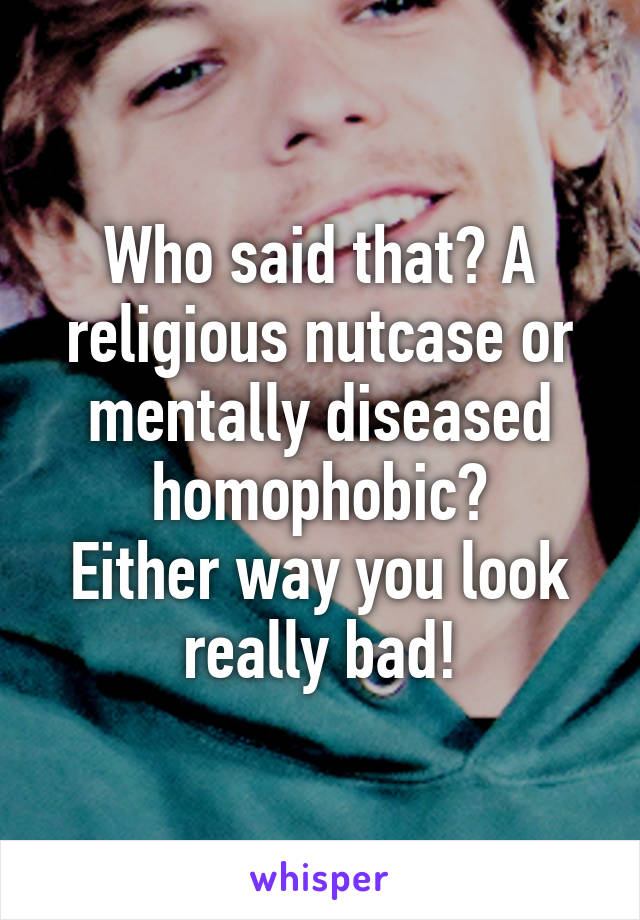 Who said that? A religious nutcase or mentally diseased homophobic?
Either way you look really bad!