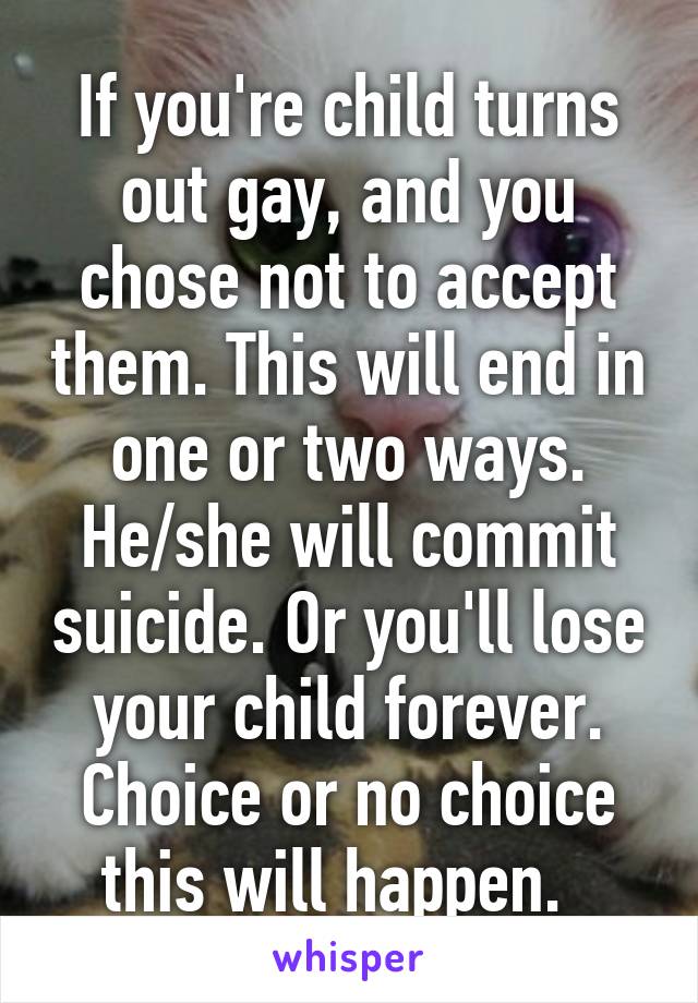 If you're child turns out gay, and you chose not to accept them. This will end in one or two ways. He/she will commit suicide. Or you'll lose your child forever. Choice or no choice this will happen.  