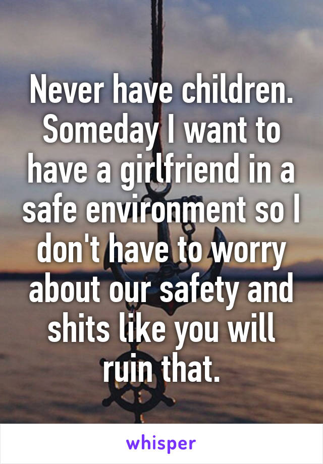 Never have children. Someday I want to have a girlfriend in a safe environment so I don't have to worry about our safety and shits like you will ruin that.