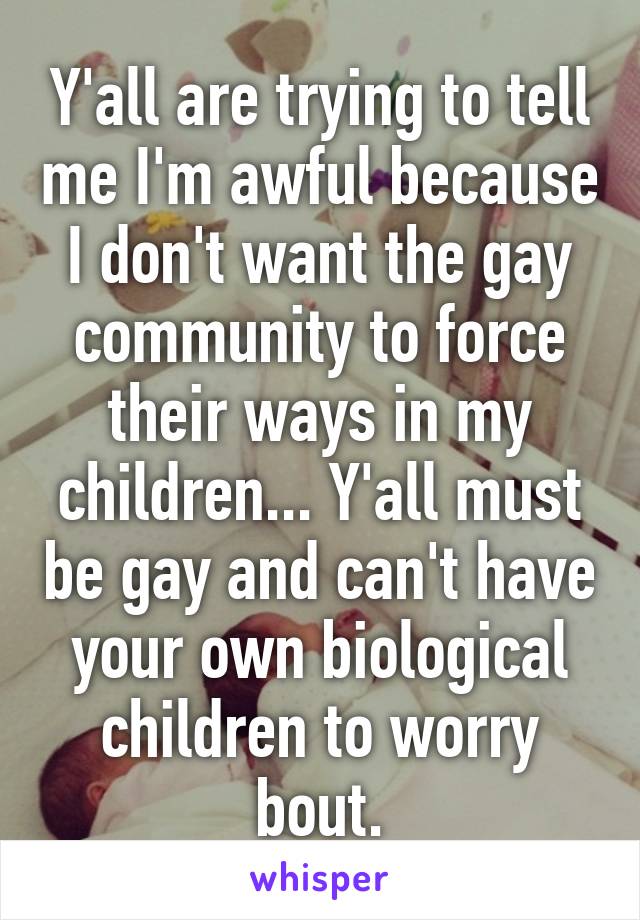 Y'all are trying to tell me I'm awful because I don't want the gay community to force their ways in my children... Y'all must be gay and can't have your own biological children to worry bout.