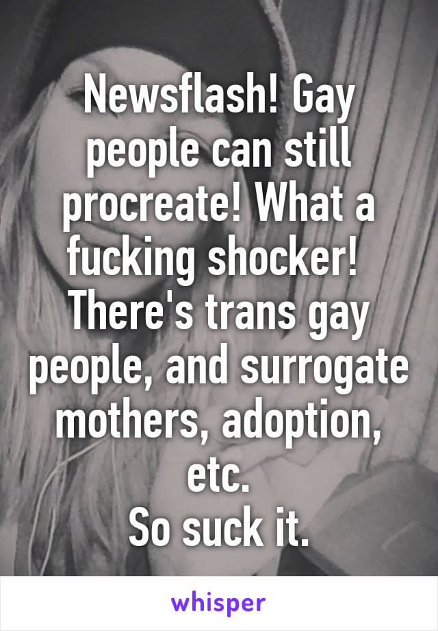 Newsflash! Gay people can still procreate! What a fucking shocker! 
There's trans gay people, and surrogate mothers, adoption, etc.
So suck it.