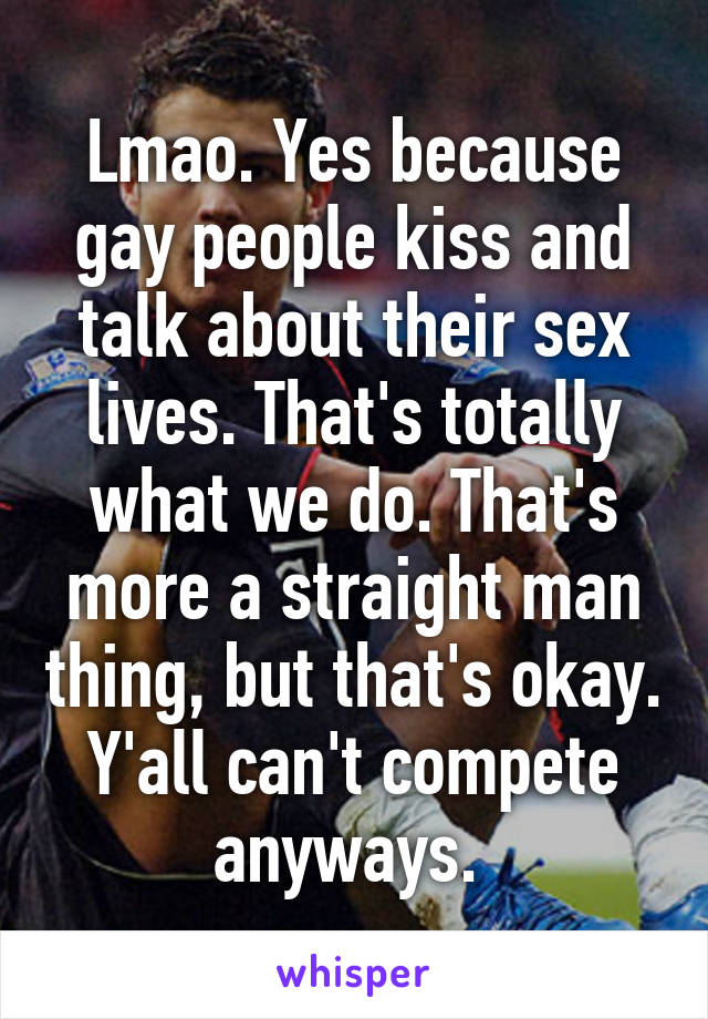 Lmao. Yes because gay people kiss and talk about their sex lives. That's totally what we do. That's more a straight man thing, but that's okay. Y'all can't compete anyways. 