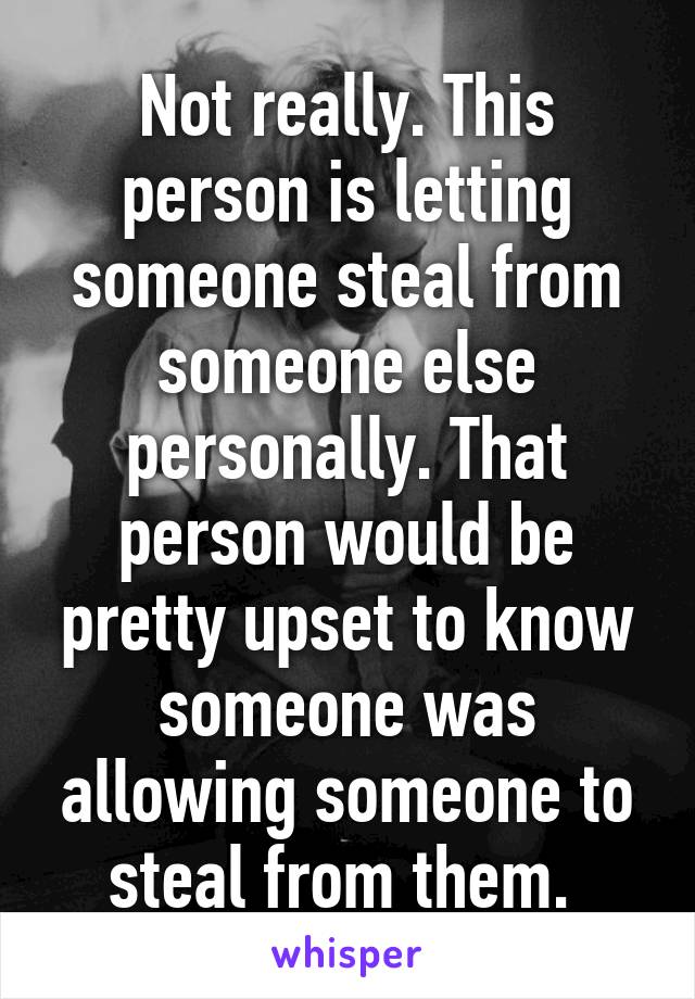 Not really. This person is letting someone steal from someone else personally. That person would be pretty upset to know someone was allowing someone to steal from them. 