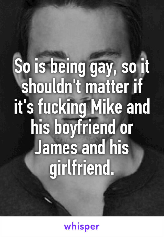 So is being gay, so it shouldn't matter if it's fucking Mike and his boyfriend or James and his girlfriend.