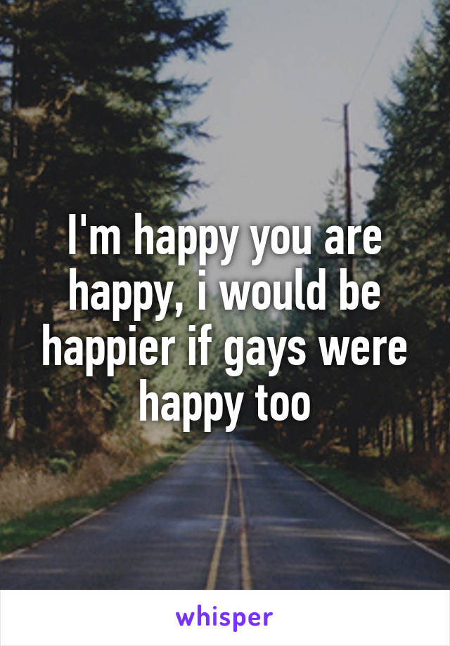 I'm happy you are happy, i would be happier if gays were happy too