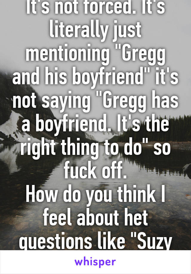 It's not forced. It's literally just mentioning "Gregg and his boyfriend" it's not saying "Gregg has a boyfriend. It's the right thing to do" so fuck off.
How do you think I feel about het questions like "Suzy and her husband"?