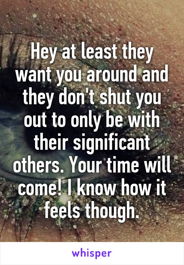 Hey at least they want you around and they don't shut you out to only be with their significant others. Your time will come! I know how it feels though.