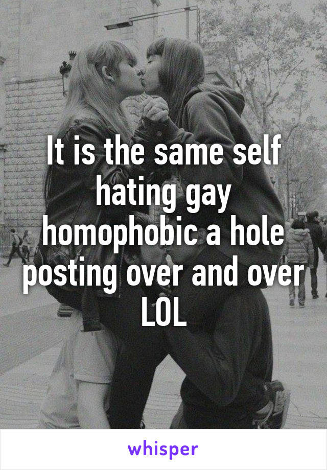 It is the same self hating gay homophobic a hole posting over and over LOL