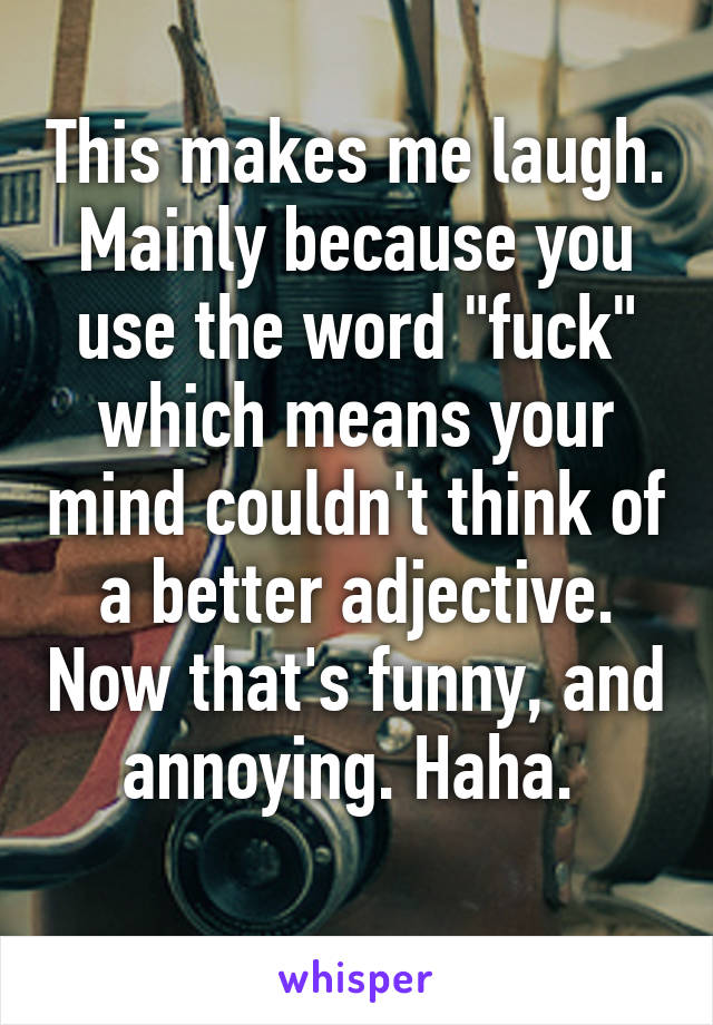 This makes me laugh. Mainly because you use the word "fuck" which means your mind couldn't think of a better adjective. Now that's funny, and annoying. Haha. 
