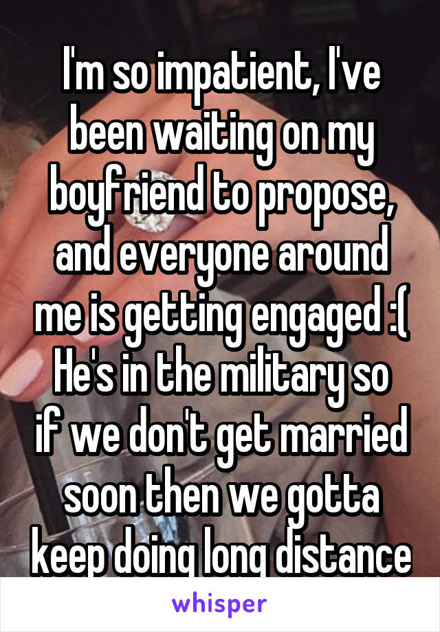 I'm so impatient, I've been waiting on my boyfriend to propose, and everyone around me is getting engaged :(
He's in the military so if we don't get married soon then we gotta keep doing long distance