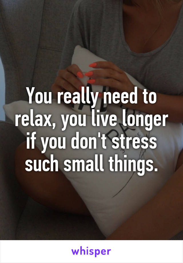 You really need to relax, you live longer if you don't stress such small things.