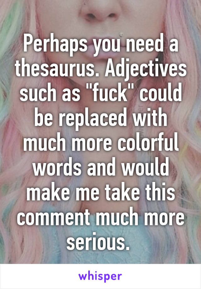 Perhaps you need a thesaurus. Adjectives such as "fuck" could be replaced with much more colorful words and would make me take this comment much more serious. 