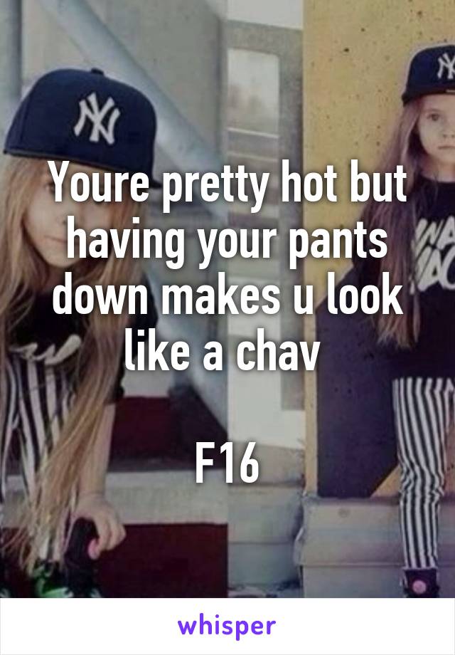 Youre pretty hot but having your pants down makes u look like a chav 

F16