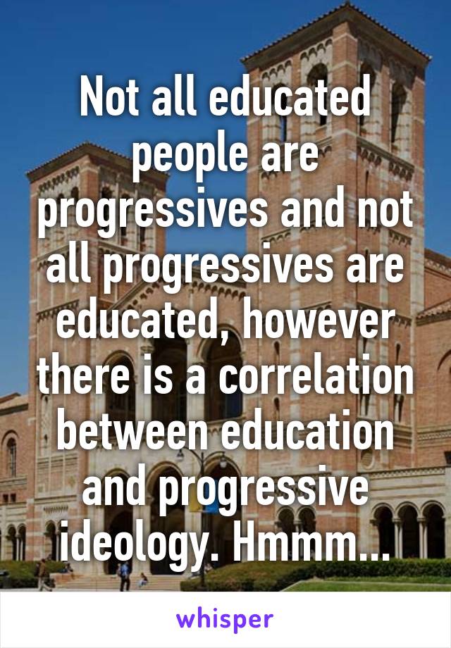 Not all educated people are progressives and not all progressives are educated, however there is a correlation between education and progressive ideology. Hmmm...