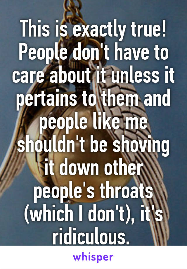 This is exactly true! People don't have to care about it unless it pertains to them and people like me shouldn't be shoving it down other people's throats (which I don't), it's ridiculous. 