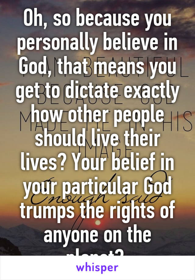 Oh, so because you personally believe in God, that means you get to dictate exactly how other people should live their lives? Your belief in your particular God trumps the rights of anyone on the planet? 