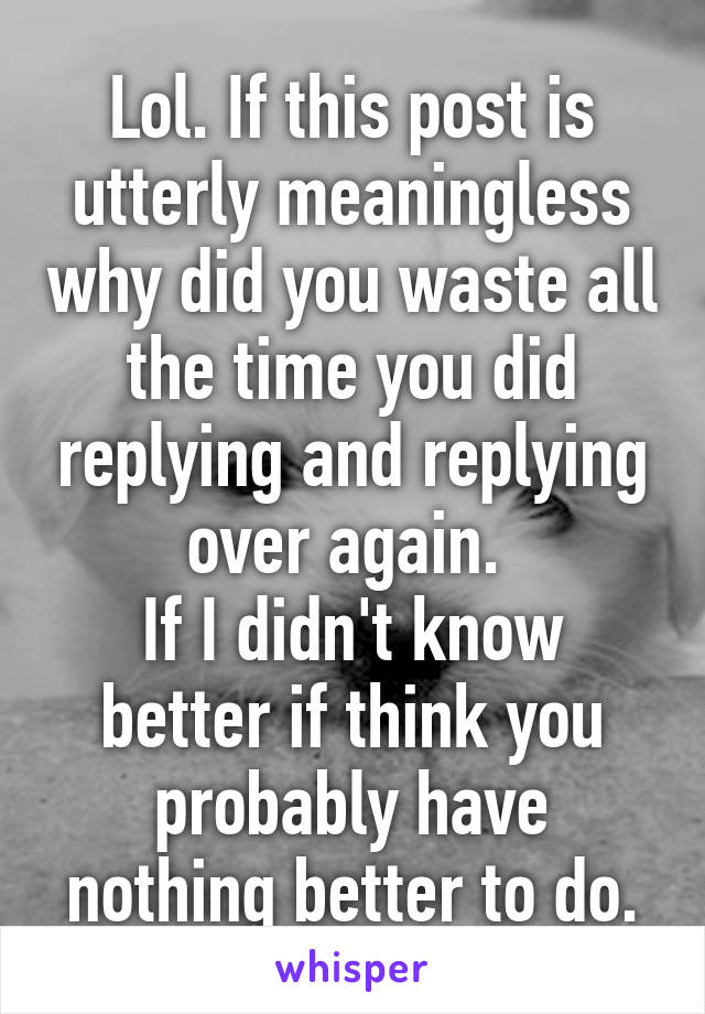 Lol. If this post is utterly meaningless why did you waste all the time you did replying and replying over again. 
If I didn't know better if think you probably have nothing better to do.