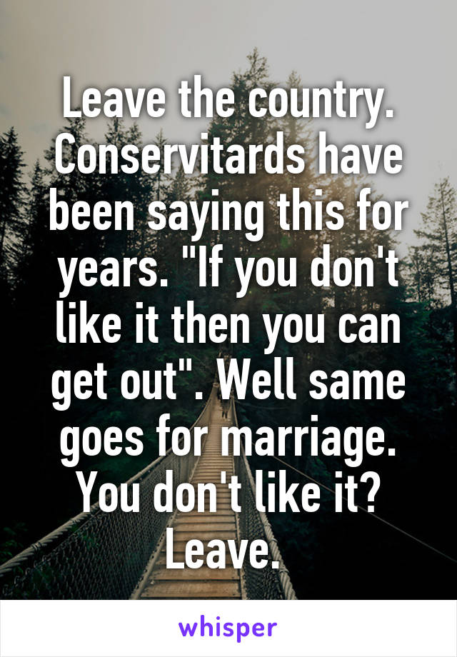 Leave the country. Conservitards have been saying this for years. "If you don't like it then you can get out". Well same goes for marriage. You don't like it? Leave. 