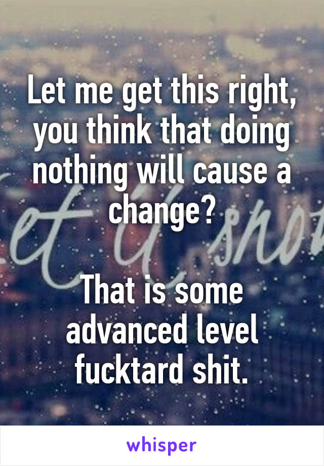 Let me get this right, you think that doing nothing will cause a change?

That is some advanced level fucktard shit.