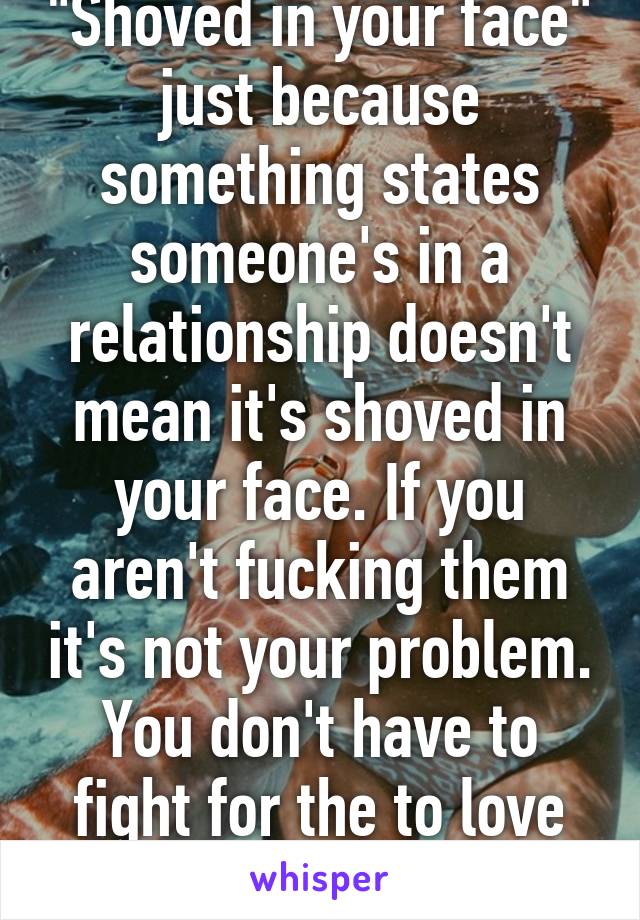 "Shoved in your face" just because something states someone's in a relationship doesn't mean it's shoved in your face. If you aren't fucking them it's not your problem. You don't have to fight for the to love someone.
