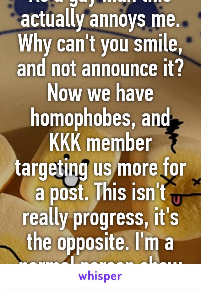 As a gay man this actually annoys me. Why can't you smile, and not announce it? Now we have homophobes, and KKK member targeting us more for a post. This isn't really progress, it's the opposite. I'm a normal person show that. 