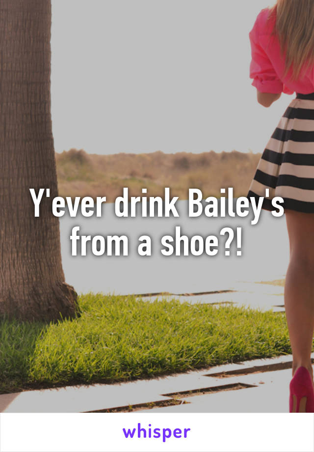 Y'ever drink Bailey's from a shoe?!