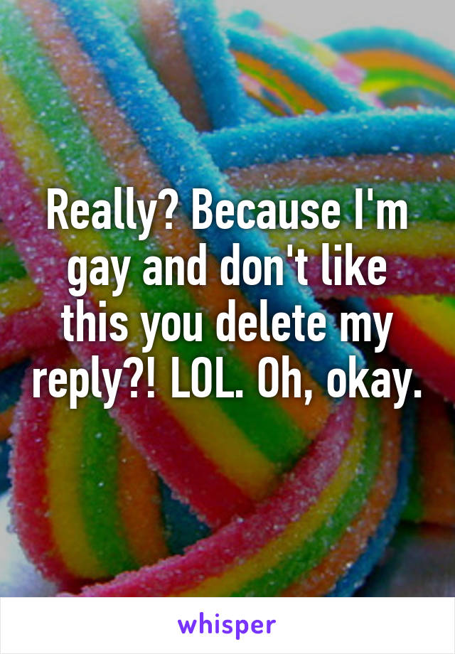 Really? Because I'm gay and don't like this you delete my reply?! LOL. Oh, okay. 