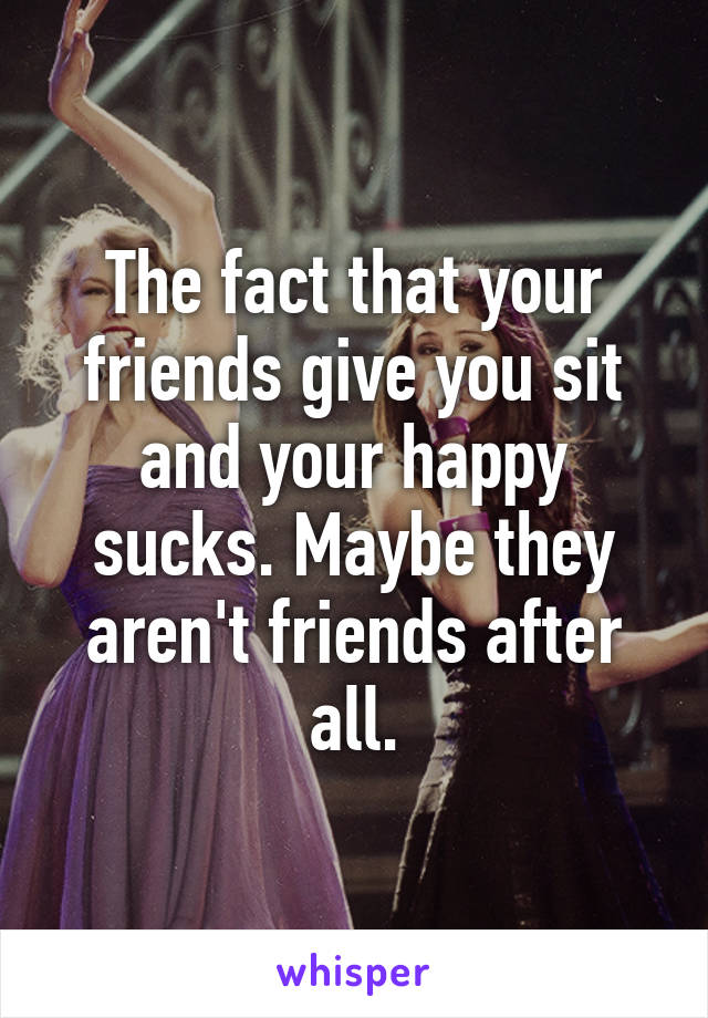 The fact that your friends give you sit and your happy sucks. Maybe they aren't friends after all.