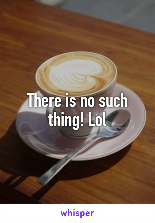 There is no such thing! Lol