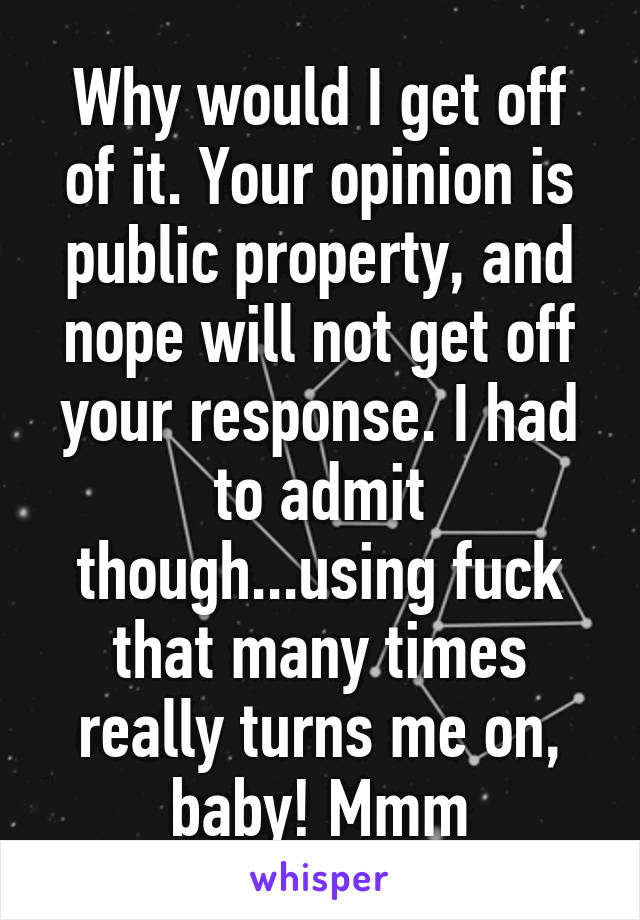 Why would I get off of it. Your opinion is public property, and nope will not get off your response. I had to admit though...using fuck that many times really turns me on, baby! Mmm