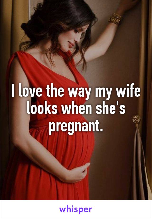 I love the way my wife looks when she's pregnant.