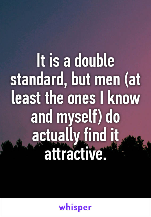 It is a double standard, but men (at least the ones I know and myself) do actually find it attractive.