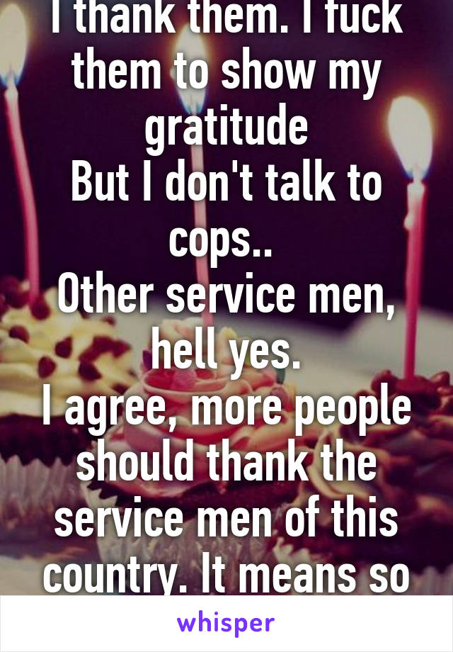 I thank them. I fuck them to show my gratitude
But I don't talk to cops.. 
Other service men, hell yes.
I agree, more people should thank the service men of this country. It means so much to them.