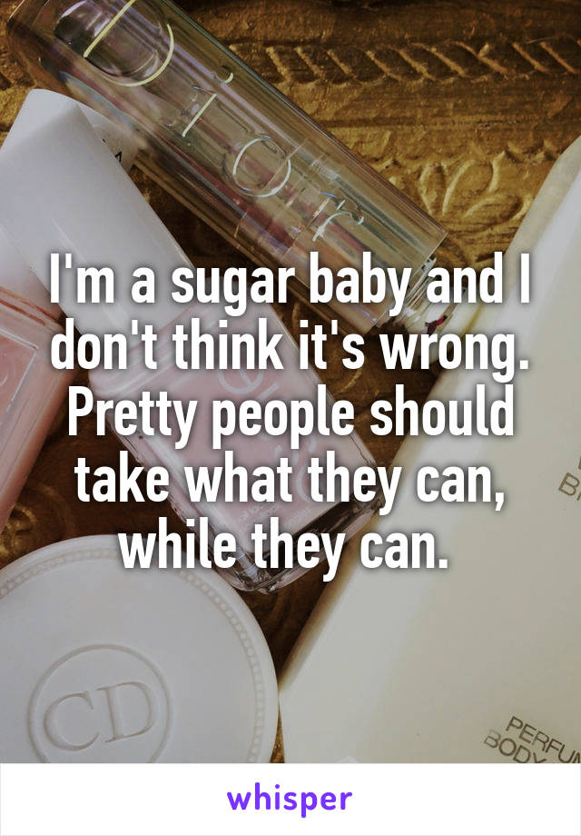 I'm a sugar baby and I don't think it's wrong. Pretty people should take what they can, while they can. 