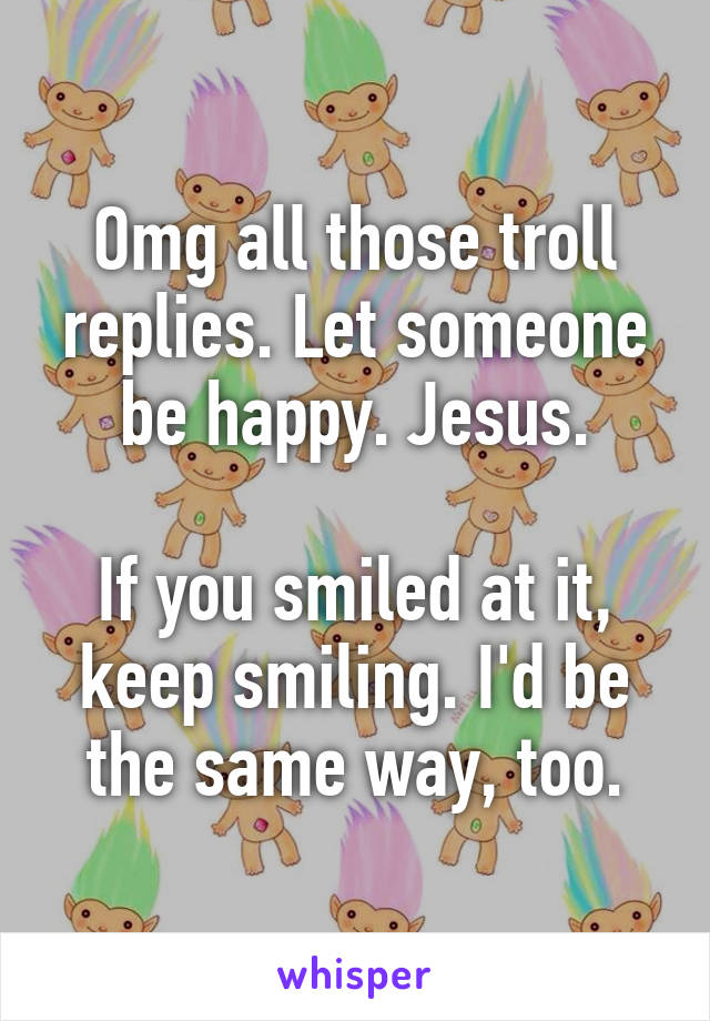 Omg all those troll replies. Let someone be happy. Jesus.

If you smiled at it, keep smiling. I'd be the same way, too.
