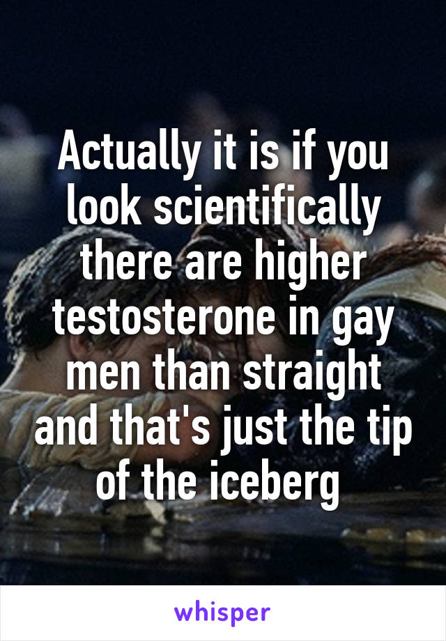 Actually it is if you look scientifically there are higher testosterone in gay men than straight and that's just the tip of the iceberg 