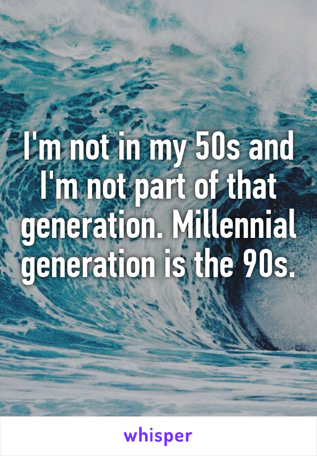 I'm not in my 50s and I'm not part of that generation. Millennial generation is the 90s. 