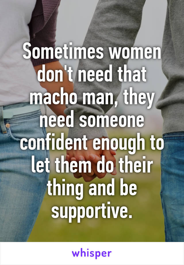 Sometimes women don't need that macho man, they need someone confident enough to let them do their thing and be supportive.